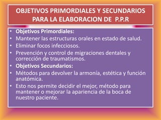 OBJETIVOS PRIMORDIALES Y SECUNDARIOS PARA LA ELABORACION DE  P.P.RObjetivos Primordiales:Mantener las estructuras orales en estado de salud. Eliminar focos infecciosos. Prevención y control de migraciones dentales y corrección de traumatismos. Objetivos Secundarios:Métodos para devolver la armonía, estética y función anatómica. Esto nos permite decidir el mejor, método para mantener o mejorar la apariencia de la boca de nuestro paciente.