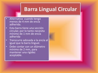 Barra Lingual CircularAlternativa  cuando tengo menos de 4 mm de encía adherida.Esta barra tiene una sección circular, por lo tanto necesita mínimo de 1 mm de encía adheridaTranscurre adosada a la encía al igual que la barra lingual.Debe contar con un diámetro mínimo de 2 mm, para mantener una rigidez aceptable.