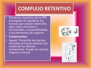 COMPLEJO RETENTIVOElemento mecánico de la PPR encargado de equilibrar las fuerzas que actúan sobre ella, sean estas verticales u horizontales, transmitiéndolas a los elementos de soporte. ComponentesApoyo: Transmite las fuerzas oclusales al hueso alveolar por medio de los dientes remanentes. Puede ser oclusal, singular o incisal.  