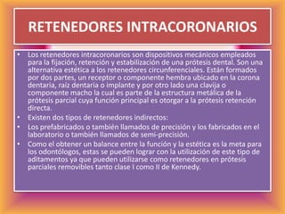 RETENEDORES INTRACORONARIOSLos retenedores intracoronarios son dispositivos mecánicos empleados para la fijación, retención y estabilización de una prótesis dental. Son una alternativa estética a los retenedores circunferenciales. Están formados por dos partes, un receptor o componente hembra ubicado en la corona dentaria, raíz dentaria o implante y por otro lado una clavija o componente macho la cual es parte de la estructura metálica de la prótesis parcial cuya función principal es otorgar a la prótesis retención directa. Existen dos tipos de retenedores indirectos: Los prefabricados o también llamados de precisión y los fabricados en el laboratorio o también llamados de semi-precisión. Como el obtener un balance entre la función y la estética es la meta para los odontólogos, estas se pueden lograr con la utilización de este tipo de aditamentos ya que pueden utilizarse como retenedores en prótesis parciales removibles tanto clase I como II de Kennedy.