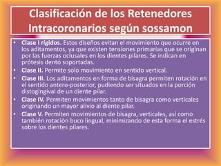 Clasificación de los Retenedores Intracoronarios según sossamonClase I rígidos. Estos diseños evitan el movimiento que ocurre en los aditamentos, ya que existen tensiones primarias que se originan por las fuerzas oclusales en los dientes pilares. Se indican en prótesis dentó soportadas. Clase II. Permite solo movimiento en sentido vertical. Clase III. Los aditamentos en forma de bisagra permiten rotación en el sentido antero-posterior, pudiendo ser situados en la porción distogingival de un diente pilar. Clase IV. Permiten movimientos tanto de bisagra como verticales originando un mayor alivio al diente pilar.Clase V. Permiten movimientos de bisagra, verticales, así como también rotación buco lingual, minimizando de esta forma el estrés sobre los dientes pilares. 