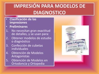 IMPRESIÓN PARA MODELOS DE DIAGNOSTICOClasificación de las impresionesPreliminaresNo necesitan gran exactitud de detalles, y se usan para:Obtener modelos de estudio o diagnósticoConfección de cubetas individualesObtención de Modelos AntagonistasObtención de Modelos en Ortodoncia y Ortopedia