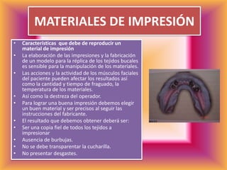MATERIALES DE IMPRESIÓNCaracterísticas  que debe de reproducir un material de impresiónLa elaboración de las impresiones y la fabricación de un modelo para la réplica de los tejidos bucales es sensible para la manipulación de los materiales.Las acciones y la actividad de los músculos faciales del paciente pueden afectar los resultados así como la cantidad y tiempo de fraguado, la temperatura de los materiales.Así como la destreza del operador.Para lograr una buena impresión debemos elegir un buen material y ser precisos al seguir las instrucciones del fabricante.El resultado que debemos obtener deberá ser:Ser una copia fiel de todos los tejidos a impresionarAusencia de burbujas.No se debe transparentar la cucharilla.No presentar desgastes.