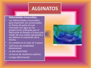 ALGINATOSHidrocoloides irreversiblesLos hidrocoloides irreversibles para impresión son presentados en forma de polvo el cual mezclado con agua en las proporciones indicadas por el fabricante es llevado a la boca por medio de una cubeta apropiada y así obtener la impresión de la misma. Un cambio en el color en 3 pasos                        120 horas de estabilidad dimensional La alta elasticidad La fuerza de resistencia óptima La baja deformación