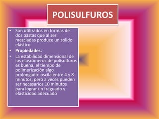 POLISULFUROSSon utilizados en formas de dos pastas que al ser mezcladas produce un sólido elástico Propiedades.La estabilidad dimensional de los elastómeros de polisulfuros es buena, el tiempo de polimerización algo prolongado: oscila entre 4 y 8 minutos, pero a veces pueden ser necesarios 10 minutos para lograr un fraguado y elasticidad adecuado