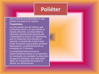PoliéterEste material es presentado en dos pastas una base y un reactor.Propiedades.Las dos pastas son de colores que contrastan entre s, lo que facilita la mezcla eficiente. La elasticidad es obtenida rápidamente después de completada la mezcla. Es importante que la impresión sea ubicada en posición y mantenida inmóvil para evitar tensiones que pueden producir distorsiones. La polimerización se completa en 5 minutos.La estabilidad dimensional es potencialmente buena si la impresión es manejada con cuidado, la absorción de agua es elevada y por esta razón debe ser mantenida seca para no alterar sus dimensiones.
