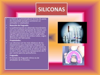 SILICONASLa base es suministrada en formas de pasta de viscosidad variada y contienen un activador o catalizador. Reacción de fraguado.La polimerización es obtenida mezclándola con una cantidad apropiada de reactor, con las presentaciones en forma de pasta esto significa generalmente utilizar longitudes iguales del material de ambos tubos, según directivas del fabricante.Propiedades.Las siliconas son los más elásticos de los elastómeros para impresión. Después de sufrir una deformación del 12 por ciento la deformación permanente al retirar la carga es del 1-2 por ciento en comparación del 4 por ciento para los polisulfuros.Fraguado.El tiempo de fraguado clínico es de alrededor de 4 minutos.
