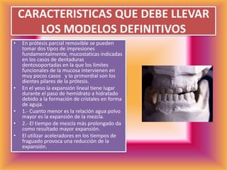 CARACTERISTICAS QUE DEBE LLEVAR LOS MODELOS DEFINITIVOSEn prótesis parcial removible se pueden tomar dos tipos de impresiones  fundamentalmente, mucostaticas indicadas en los casos de dentaduras dentosoportadas en la que los limites funcionales de la mucosa intervienen en muy pocos casos   y lo primordial son los dientes pilares de la prótesis.En el yeso la expansión lineal tiene lugar durante el paso de hemidrato a hidratado debido a la formación de cristales en forma de aguja.1.- Cuanto menor es la relación agua polvo mayor es la expansión de la mezcla. 2.- El tiempo de mezcla más prolongado da como resultado mayor expansión.El utilizar aceleradores en los tiempos de fraguado provoca una reducción de la expansión.