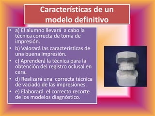 Características de un modelo definitivoa) El alumno llevará  a cabo la técnica correcta de toma de impresión.b) Valorará las características de una buena impresión.c) Aprenderá la técnica para la obtención del registro oclusal en cera.d) Realizará una  correcta técnica de vaciado de las impresiones.e) Elaborará  el correcto recorte de los modelos diagnóstico.