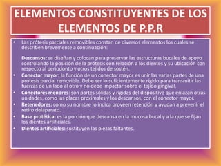 ELEMENTOS CONSTITUYENTES DE LOS ELEMENTOS DE P.P.RLas prótesis parciales removibles constan de diversos elementos los cuales se describen brevemente a continuación:Descansos: se diseñan y colocan para preservar las estructuras bucales de apoyo controlando la posición de la prótesis con relación a los dientes y su ubicación con respecto al periodonto y otros tejidos de sostén. Conector mayor: la función de un conector mayor es unir las varias partes de una prótesis parcial removible. Debe ser lo suficientemente rígido para transmitir las fuerzas de un lado al otro y no debe impactar sobre el tejido gingival. Conectores menores: son partes sólidas y rígidas del dispositivo que enlazan otras unidades, como las placas proximales y los descansos, con el conector mayor.Retenedores: como su nombre lo indica proveen retención y ayudan a prevenir el retiro delaparato.Base protética: es la porción que descansa en la mucosa bucal y a la que se fijan los dientes artificiales. Dientes artificiales: sustituyen las piezas faltantes. 