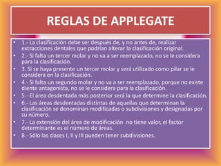 REGLAS DE APPLEGATE1.- La clasificación debe ser después de, y no antes de, realizar extracciones dentales que podrían alterar la clasificación original.2.- Si falta un tercer molar y no va a ser reemplazado, no se le considera para la clasificación.3. Si se haya presente un tercer molar y será utilizado como pilar se le considera en la clasificación.4.- Si falta un segundo molar y no va a ser reemplazado, porque no existe diente antagonista, no se le considera para la clasificación.5.- El área desdentada más posterior será la que determine la clasificación.6.- Las áreas desdentadas distintas de aquellas que determinan la clasificación se denominan modificadas o subdivisiones y designadas por su número.7.- La extensión del área de modificación  no tiene valor, el factor determinante es el número de áreas.8.- Sólo las clases I, II y III pueden tener subdivisiones.