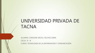 UNIVERSIDAD PRIVADA DE
TACNA
ALUMNA: CAROLINE NICOLL VILCHEZ SAIRA
CICLO : II – B
CURSO: TECNOLOGIA DE LA INFORMACION Y COMUNICACIÓN
 
