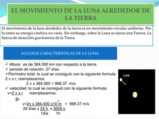 EL MOVIMIENTO DE LA LUNA ALREDEDOR DE LA TIERRAEl movimiento de la luna alrededor de la tierra es un movimiento circular uniforme. Por lo tanto su energía cinética no varía. Sin embargo, sobre la Luna se ejerce una Fuerza. La fuerza de atracción gravitatoria de la Tierra. ALGUNAS CARACTERISTICAS DE LA LUNA:Altura:  es de 384.000 km con respecto a la tierra.