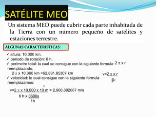 SATÉLITE GEOtienen ventajas sobre los LEO, pero también enfrentan algunos retos. Para proveer cobertura total, los sistemas GEO requieren únicamente tres satélites y un pequeño número de estaciones terrestres  ALGUNAS CARACTERISTICAS: altura: 36.000 km, sobre el ecuador.
