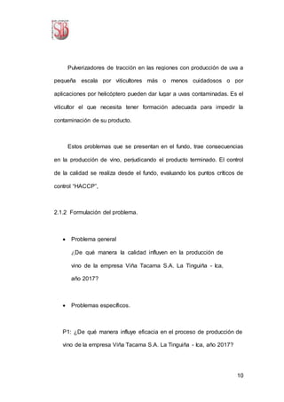 10
Pulverizadores de tracción en las regiones con producción de uva a
pequeña escala por viticultores más o menos cuidadosos o por
aplicaciones por helicóptero pueden dar lugar a uvas contaminadas. Es el
viticultor el que necesita tener formación adecuada para impedir la
contaminación de su producto.
Estos problemas que se presentan en el fundo, trae consecuencias
en la producción de vino, perjudicando el producto terminado. El control
de la calidad se realiza desde el fundo, evaluando los puntos críticos de
control “HACCP”,
2.1.2 Formulación del problema.
 Problema general
¿De qué manera la calidad influyen en la producción de
vino de la empresa Viña Tacama S.A. La Tinguiña - Ica,
año 2017?
 Problemas específicos.
P1: ¿De qué manera influye eficacia en el proceso de producción de
vino de la empresa Viña Tacama S.A. La Tinguiña - Ica, año 2017?
 