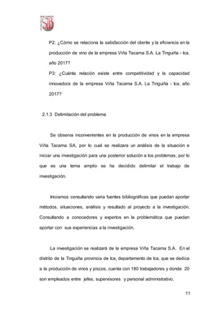 11
P2: ¿Cómo se relaciona la satisfacción del cliente y la eficiencia en la
producción de vino de la empresa Viña Tacama S.A. La Tinguiña - Ica,
año 2017?
P3: ¿Cuánta relación existe entre competitividad y la capacidad
innovadora de la empresa Viña Tacama S.A. La Tinguiña - Ica, año
2017?
2.1.3 Delimitación del problema
Se observa inconvenientes en la producción de vinos en la empresa
Viña Tacama SA, por lo cual se realizara un análisis de la situación e
iniciar una investigación para una posterior solución a los problemas, por lo
que es una tema amplio se ha decidido delimitar el trabajo de
investigación.
Iniciamos consultando varia fuentes bibliográficas que puedan aportar
métodos, situaciones, análisis y resultado al proyecto a la investigación.
Consultando a conocedores y expertos en la problemática que puedan
aportar con sus experiencias a la investigación.
La investigación se realizará de la empresa Viña Tacama S.A. En el
distrito de la Tinguiña provincia de Ica, departamento de Ica, que se dedica
a la producción de vinos y piscos, cuenta con 180 trabajadores y donde 20
son empleados entre jefes, supervisores y personal administrativo.
 