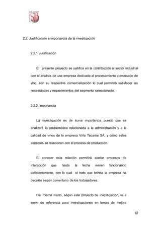 12
2.2. Justificación e importancia de la investigación
2.2.1 Justificación
El presente proyecto se justifica en la contribución al sector industrial
con el análisis de una empresa dedicada al procesamiento y envasado de
vino, con su respectiva comercialización lo cual permitirá satisfacer las
necesidades y requerimientos del segmento seleccionado.
2.2.2. Importancia
La investigación es de suma importancia puesto que se
analizará la problemática relacionada a la administración y a la
calidad de vinos de la empresa Viña Tacama SA, y cómo estos
aspectos se relacionan con el proceso de producción.
El conocer esta relación permitirá ajustar procesos de
interacción que hasta la fecha vienen funcionando
deficientemente, con lo cual el trato que brinda la empresa ha
decaído según comentario de los trabajadores.
Del mismo modo, según este proyecto de investigación, va a
servir de referencia para investigaciones en temas de mejora
 