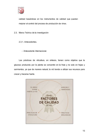 13
calidad basándose en los instrumentos de calidad que puedan
mejorar el control del proceso de producción de vinos.
2.3. Marco Teórico de la investigación
2.3.1. Antecedentes.
- Antecedente Internacional.
Las prácticas de viticultura, en síntesis, tienen como objetivo que la
glucosa producida por la planta se concentre en la fruta y no solo en hojas y
sarmientos, ya que de manera natural, la vid tiende a utilizar sus recursos para
crecer y hacerse fuerte.
 