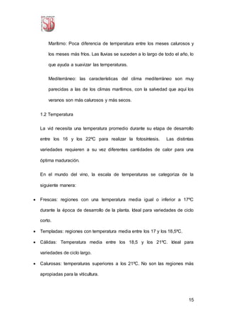 15
Marítimo: Poca diferencia de temperatura entre los meses calurosos y
los meses más fríos. Las lluvias se suceden a lo largo de todo el año, lo
que ayuda a suavizar las temperaturas.
Mediterráneo: las características del clima mediterráneo son muy
parecidas a las de los climas marítimos, con la salvedad que aquí los
veranos son más calurosos y más secos.
1.2 Temperatura
La vid necesita una temperatura promedio durante su etapa de desarrollo
entre los 16 y los 22ºC para realizar la fotosíntesis. Las distintas
variedades requieren a su vez diferentes cantidades de calor para una
óptima maduración.
En el mundo del vino, la escala de temperaturas se categoriza de la
siguiente manera:
 Frescas: regiones con una temperatura media igual o inferior a 17ºC
durante la época de desarrollo de la planta. Ideal para variedades de ciclo
corto.
 Templadas: regiones con temperatura media entre los 17 y los 18,5ºC.
 Cálidas: Temperatura media entre los 18,5 y los 21ºC. Ideal para
variedades de ciclo largo.
 Calurosas: temperaturas superiores a los 21ºC. No son las regiones más
apropiadas para la viticultura.
 