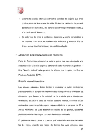 21
 Durante la crianza, interesa controlar la cantidad de oxígeno que entra
por los poros de la madera de roble. El nivel de oxidación dependerá
del tamaño de la barrica, del tiempo que el vino permanezca en ella, y
si la barrica está llena o no.
 En este tipo de vinos la oxidación desarrolla y aporta complejidad a
los aromas. Los vinos se vuelven más sabrosos y terrosos. En los
tintos, se suavizan los taninos y se estabiliza el color.
 ATRIBUTOS DIFERENCIADORES DE PROCESO
Parte A: Producción primaria La materia prima que sea destinada a la
elaboración de vino que aspire a obtener el Sello “Alimentos Argentinos –
Una Elección Natural” debe provenir de viñedos que cumplan con Buenas
Prácticas Agrícolas (BPA).
Cosecha y acondicionamiento
Las labores culturales deben tender a minimizar o evitar condiciones
predisponentes al ataque de enfermedades criptogámicas y favorecer los
elementos que hacen a la calidad de la materia prima (insolación,
ventilación, etc.) En el caso de realizar cosecha manual, se debe utilizar
recipientes cosecheros tales como cajones plásticos o gamelas de 15 a
20 kg. Asimismo, las uvas deberán cosecharse de las plantas, quedando
prohibido mezclar las cargas con uvas levantadas del suelo.
El período de tiempo entre la cosecha y el procesado no deberá exceder
las 24 horas, durante ese lapso de tiempo las uvas deberán estar
 