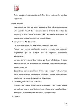 23
Todas las operaciones realizadas en la finca deben contar con los registros
respectivos.
Parte B: Proceso
La producción de vinos que aspire a obtener el Sello “Alimentos Argentinos
Una Elección Natural” debe realizarse bajo el Sistema de Análisis de
Peligros y Puntos Críticos de Control (HACCP)1 desde la recepción de
materia prima hasta el producto final a comercializar.
1. Recepción y control de vendimia.
Las uvas deben llegar a la bodega fresca y recién cosechada.
Realizar una primera clasificación sensorial y visual, para descartar
cargamentos que no cumplan con los requisitos establecidos
anteriormente.
Las uvas se van procesando a medida que llegan a la bodega. Se debe
evitar el contacto de las mismas con materiales contaminantes (ejemplo:
metales, cemento).
Selección de racimos: consiste en eliminar hojas secas y/o verdes, racimos
pasas, racimos verdes y/o enfermos, sarmientos, zarcillos u otro elemento
extraño que interfiera en la calidad final del producto.
2. Encubado y fermentaciones posteriores
En cuanto al control de temperatura en este proceso, cada bodega deberá
manejarlo de acuerdo a su técnica, siendo obligatoria su especificación en
los registros de procedimientos operativos correspondientes.
3. Trasiego
 