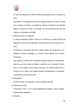 24
En todos los procesos se debe controlar la temperatura para no superar los
35ºC.
Importante: En el supuesto caso que la bodega elabore vino que no cuente
con el amparo del Sello, se realizará la limpieza completa de las distintas
líneas de producción antes de proceder con la fermentación del vino que
cuente con el beneficio del Sello.
4. Almacenamiento en depósitos
La sala de depósitos deberá contar con un sistema de manejo térmico del
ambiente de forma tal de garantizar una temperatura que esté entre los 12 -
18°C.
El sistema de conducción del vino se podrá realizar con mangueras o con
cañerías de acero inoxidable y en ambos casos deberá ser de grado
alimentario.
Las cañerías y sistemas de conducción deberán limpiarse y desinfectarse
cada vez que se las deje de utilizar o cuando se va a comenzar a utilizar
para un vino distinto al que estuvo circulando. No deberá quedar vino o
residuos en su interior que puedan transmitir características no deseadas
a la siguiente producción de vino.
5. Clarificación
Se debe realizar con productos y dosis aprobados por INV.
6. Tratamiento por frío
Temperatura entre -2 a 0º C para estabilización tartárica u otros métodos
técnicamente aceptables.
7. Filtración
 