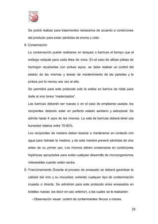 25
Se podrá realizar para tratamientos necesarios de acuerdo a condiciones
del producto para evitar pérdidas de aroma y color.
8. Conservación
La conservación puede realizarse en tanques o barricas el tiempo que el
enólogo estipule para cada línea de vinos. En el caso de utilizar piletas de
hormigón recubiertas con pintura epoxi, se debe realizar un control del
estado de las mismas y tareas de mantenimiento de las paredes y la
pintura por lo menos una vez al año.
Se permitirá para este protocolo solo la estiba en barrica de roble para
darle al vino tonos “maderizados”.
Las barricas deberán ser nuevas o en el caso de emplearse usadas, los
recipientes deberán estar en perfecto estado sanitario y estructural. Se
admite hasta 4 usos de las mismas. La sala de barricas deberá tener una
humedad relativa entre 70-85%.
Los recipientes de madera deben lavarse o mantenerse en contacto con
agua para hidratar la madera, y de esta manera prevenir pérdidas de vino
antes de su primer uso. Los mismos deben conservarse en condiciones
higiénicas apropiadas para evitar cualquier desarrollo de microorganismos
indeseables cuando están vacíos.
9. Fraccionamiento Durante el proceso de envasado se deberá garantizar la
calidad del vino y su inocuidad, evitando cualquier tipo de contaminación
cruzada o directa. Se admitirán para este protocolo vinos envasados en
botellas nuevas (es decir sin uso anterior), a las cuales se le realizarán:
- Observación visual: control de contaminantes físicos o roturas.
 