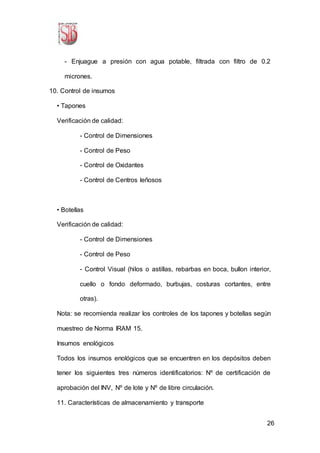 26
- Enjuague a presión con agua potable, filtrada con filtro de 0.2
micrones.
10. Control de insumos
• Tapones
Verificación de calidad:
- Control de Dimensiones
- Control de Peso
- Control de Oxidantes
- Control de Centros leñosos
• Botellas
Verificación de calidad:
- Control de Dimensiones
- Control de Peso
- Control Visual (hilos o astillas, rebarbas en boca, bullon interior,
cuello o fondo deformado, burbujas, costuras cortantes, entre
otras).
Nota: se recomienda realizar los controles de los tapones y botellas según
muestreo de Norma IRAM 15.
Insumos enológicos
Todos los insumos enológicos que se encuentren en los depósitos deben
tener los siguientes tres números identificatorios: Nº de certificación de
aprobación del INV, Nº de lote y Nº de libre circulación.
11. Características de almacenamiento y transporte
 