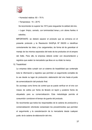 27
• Humedad relativa: 60 – 70 %
• Temperatura: 15 – 20 ºC
Se recomienda no superar los 16°C para resguardar la calidad del vino.
• Lugar: limpio, cerrado, con luminosidad tenue y sin olores fuertes ni
extraños.
IMPORTANTE: se deberá separar el producto que se enmarca en el
presente protocolo y la Resolución SAGPyA Nº 392/05 e identificar
correctamente los lotes y los cargamentos, de forma tal de garantizar el
manejo de los mismos separados del resto de los productos sin el amparo
del Sello. Para ello, la empresa deberá contar con documentación y
registros que avalen la mercadería que lleva en su rótulo la marca.
12. Trazabilidad
La empresa debe cumplir con un sistema de trazabilidad que contemple
toda la información y registros que permitan un seguimiento completo de
la uva desde su lugar de producción, elaboración del vino hasta el punto
de comercialización del producto final.
Se aconseja como forma de control que se pueda verificar en el vino con
meses de estiba por fecha de llenado en tapón y posterior fecha de
etiquetado para su comercialización. Esta metodología permite al
consumidor corroborar el tiempo de guarda del producto.
Se recomienda que todos los responsables de la cadena de producción y
comercialización vitivinícola consensúen los procedimientos que permitan
el seguimiento y la caracterización de la mercadería desde cualquier
punto de la cadena de elaboración del vino.
 