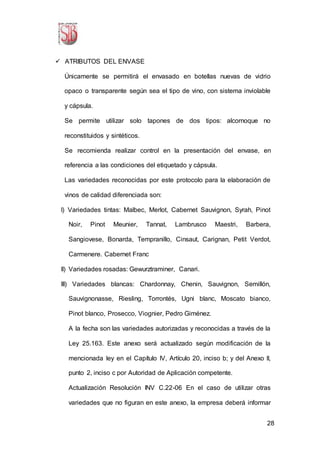 28
 ATRIBUTOS DEL ENVASE
Únicamente se permitirá el envasado en botellas nuevas de vidrio
opaco o transparente según sea el tipo de vino, con sistema inviolable
y cápsula.
Se permite utilizar solo tapones de dos tipos: alcornoque no
reconstituidos y sintéticos.
Se recomienda realizar control en la presentación del envase, en
referencia a las condiciones del etiquetado y cápsula.
Las variedades reconocidas por este protocolo para la elaboración de
vinos de calidad diferenciada son:
I) Variedades tintas: Malbec, Merlot, Cabernet Sauvignon, Syrah, Pinot
Noir, Pinot Meunier, Tannat, Lambrusco Maestri, Barbera,
Sangiovese, Bonarda, Tempranillo, Cinsaut, Carignan, Petit Verdot,
Carmenere. Cabernet Franc
II) Variedades rosadas: Gewurztraminer, Canari.
III) Variedades blancas: Chardonnay, Chenin, Sauvignon, Semillón,
Sauvignonasse, Riesling, Torrontés, Ugni blanc, Moscato bianco,
Pinot blanco, Prosecco, Viognier, Pedro Giménez.
A la fecha son las variedades autorizadas y reconocidas a través de la
Ley 25.163. Este anexo será actualizado según modificación de la
mencionada ley en el Capítulo IV, Artículo 20, inciso b; y del Anexo II,
punto 2, inciso c por Autoridad de Aplicación competente.
Actualización Resolución INV C.22-06 En el caso de utilizar otras
variedades que no figuran en este anexo, la empresa deberá informar
 