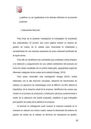 29
y justificar su uso ajustándose a los atributos definidos en el presente
protocolo.
- Antecedente Nacional.
Para fines de la presente investigación el investigador ha encontrado
tres antecedentes. El primero tuvo como objetivo diseñar un sistema de
gestión de costos de la calidad para incrementar la rentabilidad y
competitividad de una empresa productora de pisco artesanal tecnificado de
la región de Ica.
Para ello se identificaron las actividades que constituyen costos dirigidos
a la obtención y aseguramiento de una calidad satisfactoria del producto así
como los costos resultantes de un control inadecuado, agrupándose según las
diferentes categorías de los costos de la calidad (Arízaga, 2012).
Para poder desarrollar esta investigación Arízaga (2012), realizó
entrevistas con la alta dirección, encuestas, utilización de herramientas de
calidad y la aplicación de metodologías como la IMECA y la ISO, elaboró el
diagnóstico de la situación actual de la empresa, identificaron las causas que
inciden en el proceso de producción y distribución del pisco; posteriormente a
través de la aplicación del diseño propuesto, establece la guía entregable
para gestión de costos de la calidad en la empresa.
Al terminar la investigación pudo conocer la situación existente en la
empresa en relación con dichos costos, evaluar la efectividad del sistema de
gestión de costos de la calidad, en términos de indicadores de gestión,
 