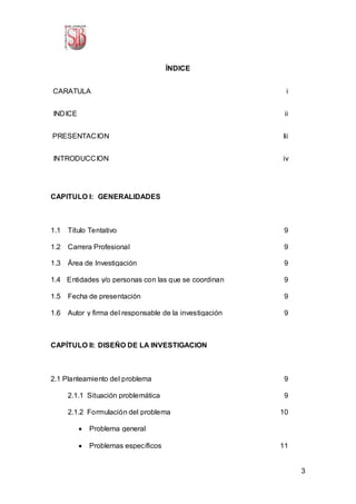 3
ÍNDICE
-CARATULA i
-INDICE ii
PRESENTACION Iii
-INTRODUCCION iv
CAPITULO I: GENERALIDADES
1.1 Título Tentativo 9
1.2 Carrera Profesional 9
1.3 Área de Investigación 9
1.4 Entidades y/o personas con las que se coordinan 9
1.5 Fecha de presentación 9
1.6 Autor y firma del responsable de la investigación 9
CAPÍTULO II: DISEÑO DE LA INVESTIGACION
2.1 Planteamiento del problema 9
2.1.1 Situación problemática 9
2.1.2 Formulación del problema 10
 Problema general
 Problemas específicos 11
 