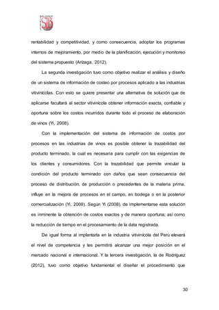 30
rentabilidad y competitividad, y como consecuencia, adoptar los programas
internos de mejoramiento, por medio de la planificación, ejecución y monitoreo
del sistema propuesto (Arízaga, 2012).
La segunda investigación tuvo como objetivo realizar el análisis y diseño
de un sistema de información de costeo por procesos aplicado a las industrias
vitivinícolas. Con esto se quiere presentar una alternativa de solución que de
aplicarse facultará al sector vitivinícola obtener información exacta, confiable y
oportuna sobre los costos incurridos durante todo el proceso de elaboración
de vinos (Yi, 2008).
Con la implementación del sistema de información de costos por
procesos en las industrias de vinos es posible obtener la trazabilidad del
producto terminado, la cual es necesaria para cumplir con las exigencias de
los clientes y consumidores. Con la trazabilidad que permite vincular la
condición del producto terminado con daños que sean consecuencia del
proceso de distribución, de producción o precedentes de la materia prima,
influye en la mejora de procesos en el campo, en bodega o en la posterior
comercialización (Yi, 2008). Según Yi (2008), de implementarse esta solución
es inminente la obtención de costos exactos y de manera oportuna; así como
la reducción de tiempo en el procesamiento de la data registrada.
De igual forma al implantarla en la industria vitivinícola del Perú elevará
el nivel de competencia y les permitirá alcanzar una mejor posición en el
mercado nacional e internacional. Y la tercera investigación, la de Rodríguez
(2012), tuvo como objetivo fundamental el diseñar el procedimiento que
 