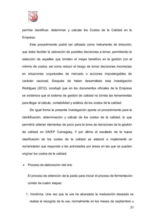 31
permita identificar, determinar y calcular los Costos de la Calidad en la
Empresa.
Este procedimiento podrá ser utilizado como instrumento de dirección,
que debe facilitar la valoración de posibles decisiones a tomar, permitiendo la
selección de aquellas que brinden el mayor beneficio en la gestión con el
mínimo de costos, así como reducir el riesgo de tomar decisiones incorrectas
en situaciones coyunturales de mercado o acciones impostergables de
carácter nacional. Después de haber desarrollado esta investigación
Rodríguez (2012), concluyó que en los documentos oficiales de la Empresa
se evidencia que el sistema de gestión de calidad no brinda las herramientas
para llegar al cálculo, contabilidad y análisis de los costos de la calidad.
De igual forma la presente investigación aporta un procedimiento para la
identificación, determinación y cálculo de los costos de la calidad, lo que
permitirá obtener elementos de juicio para la toma de decisiones de la gestión
de calidad en DIVEP Camagüey. Y por último el resultado de la nueva
clasificación de los costos de la calidad se elaboró e implementó un
nomenclador que responde a las actividades por áreas en las que se pueden
originar los costos de la calidad.
 Proceso de elaboración del vino
El proceso de obtención de la pasta para iniciar el proceso de fermentación
consta de cuatro etapas:
1. Vendimia. Una vez que la uva ha alcanzado la maduración deseada se
realiza la recogida de la uva, normalmente en los meses de septiembre u
 