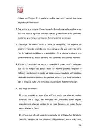 32
octubre en Europa. Es importante realizar una selección del fruto sano
separándolo del dañado.
2. Transporte a la bodega. Es un momento delicado que debe realizarse de
la forma menos agresiva, evitando que el grano de uva sufra presiones
excesivas y se rompa, provocando fermentaciones tempranas.
3. Descarga. Se realiza sobre la "tolva de recepción", una especie de
pirámide truncada invertida, que irá acumulando la uva sobre una cinta
"sin fin" que la transportará a la estrujadora. En la tolva se analiza el fruto
para determinar su estado sanitario y su contenido en azúcares y ácidos.
4. Estrujado. La estrujadora rompe por presión el grano, pero lo justo para
que no se rompan las partes duras del racimo (pepitas, raspones y
hollejos) y contaminen el mosto. La pasta viscosa resultante se trasladada
mediante diversos métodos a las prensas, evitando que entre en contacto
con el aire para evitar una fermentación prematura de la fermentación.
 Los vinos en el Perú
El primer español en traer viñas al Perú, según nos relata el cronista
Garcilaso de la Vega, fue Francisco de Carabantes, quien importó
especialmente algunas plantas de las islas Canarias, las cuales fueron
sembradas en el Cuzco.
El primero que ofreció uvas de su cosecha en el Cuzco fue Bartolomé
Terrazas, también de los primeros conquistadores. En el año 1555,
 