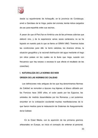 33
desde su repartimiento de Achaquillo, en la provincia de Condesuyo,
envió a Garcilaso de la Vega, padre del cronista, treinta indios cargados
de uva para repartirla entre sus vecinos.
A pesar de que el Perú fue en América una de las primeras colonias que
elaboró vino, y de la experiencia varias veces centenaria; no se ha
logrado en nuestro país lo que se llama un GRAN VINO. Tenemos todas
las condiciones para ello: la tierra calcárea, los diversos climas, la
situación geográfica y la racional distribución del agua mediante el riego
(en otros países en los cuales es la lluvia que riega, sucede con
frecuencia que hay exceso o escasez lo que afecta el resultado de las
cosechas).
I. NATURALEZA DE LA NORMA ISO 9000
ORIGEN DE LAS NORMAS DE CALIDAD
Las definiciones más antiguas de los que hoy denominamos Normas
de Calidad se remontan a épocas muy lejanas; el ábaco utilizado por
los Fenicios hace 3500 años, el codo usado por los Egipcios, las
unidades de medida desarrolladas por los Romanos, y así podemos
encontrar en la civilización occidental muchas manifestaciones de lo
que fueron medios para la instauración de Sistemas de Aseguramiento
de la Calidad.
En la Edad Media, con la aparición de los primeros gremios
artesanales en Europa, se inicia el concepto de entrenar al personal,
 