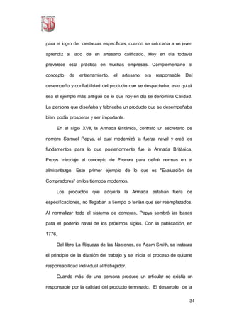 34
para el logro de destrezas específicas, cuando se colocaba a un joven
aprendiz al lado de un artesano calificado. Hoy en día todavía
prevalece esta práctica en muchas empresas. Complementario al
concepto de entrenamiento, el artesano era responsable Del
desempeño y confiabilidad del producto que se despachaba; esto quizá
sea el ejemplo más antiguo de lo que hoy en día se denomina Calidad.
La persona que diseñaba y fabricaba un producto que se desempeñaba
bien, podía prosperar y ser importante.
En el siglo XVII, la Armada Británica, contrató un secretario de
nombre Samuel Pepys, el cual modernizó la fuerza naval y creó los
fundamentos para lo que posteriormente fue la Armada Británica.
Pepys introdujo el concepto de Procura para definir normas en el
almirantazgo. Este primer ejemplo de lo que es "Evaluación de
Compradores" en los tiempos modernos.
Los productos que adquiría la Armada estaban fuera de
especificaciones, no llegaban a tiempo o tenían que ser reemplazados.
Al normalizar todo el sistema de compras, Pepys sembró las bases
para el poderío naval de los próximos siglos. Con la publicación, en
1776,
Del libro La Riqueza de las Naciones, de Adam Smith, se instaura
el principio de la división del trabajo y se inicia el proceso de quitarle
responsabilidad individual al trabajador.
Cuando más de una persona produce un articular no existía un
responsable por la calidad del producto terminado. El desarrollo de la
 