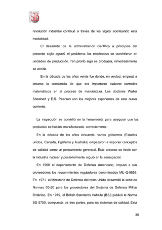 35
revolución industrial continuó a través de los siglos acentuando esta
modalidad.
El desarrollo de la administración científica a principios del
presente siglo agravó el problema; los empleados se convirtieron en
unidades de producción. Tan pronto algo se produjera, inmediatamente
se vendía.
En la década de los años veinte fue donde, en verdad, empezó a
crearse la conciencia de que era importante elaborar controles
matemáticos en el proceso de manufactura. Los doctores Walter
Shewhart y E.S. Pearson son los mejores exponentes de esta nueva
corriente.
La inspección se convirtió en la herramienta para asegurar que los
productos se habían manufacturado correctamente.
En la década de los años cincuenta, varios gobiernos (Estados
unidos, Canadá, Inglaterra y Australia) empezaron a imponer conceptos
de calidad como un pensamiento gerencial. Este proceso se inició con
la industria nuclear y posteriormente siguió en la aerospacial.
En 1968 el departamento de Defensa Americano, impuso a sus
proveedores los requerimientos reguladores denominados MIL-Q-9858.
En 1971 el Ministerio de Defensa del reino Unido desarrolló la serie de
Normas 05-20 para los proveedores del Sistema de Defensa Militar
Británico. En 1979, el British Standards Institute (BSI) publicó la Norma
BS 5750, compuesta de tres partes, para los sistemas de calidad. Esta
 
