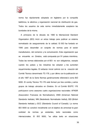 36
norma fue rápidamente adoptada en Inglaterra por la compañía
telefónica, la eléctrica y organización nacional de distribución de gas.
Todos los usuarios de esta norma inmediatamente aceptaron las
bondades de la misma.
A principios de la década de 1980 la Internacional Standard
Organization (ISO) inició un arduo trabajo para publicar un sistema
normalizado de aseguramiento de la calidad. El ISO fue fundado en
1946 para desarrollar un conjunto de normas para el sector
manufacturero, del comercio y la comunicación. Esta organización que
se encuentra en Ginebra, está compuesta por 91 países miembros.
Todas las normas elaboradas por el ISO no son obligatorias, excepto
cuando los países y las industrias las adoptan y les aumentan
requerimientos legales. El esfuerzo inicial culminó con la creación del
Comité Técnico denominado TC-176, y por último con la publicación en
el año 1987 de la Serie Normas genéricamente referenda’s como ISO
9000. El comity Técnico TC-176 está formed por tres comités y varios
grupos de trabajo ubicados en Ginebra. En el Comité ISO/TC 176
participaron como asesores cuatro organizaciones nacionales: AFNOR
(Association Francaise de Normalisation), ANSI (American National
Standards Institute), NNI (Nederlands Normalisatie Institut), BSI (British
Standards Institute) y SCC (Standards Council of Canadá). La norma
ISO 9000 se concibió inicialmente con el objetivo de armonizar la gran
cantidad de normas ya existentes, tanto nacionales como
internacionales. El ISO 9000, "se utiliza tanto en situaciones
 