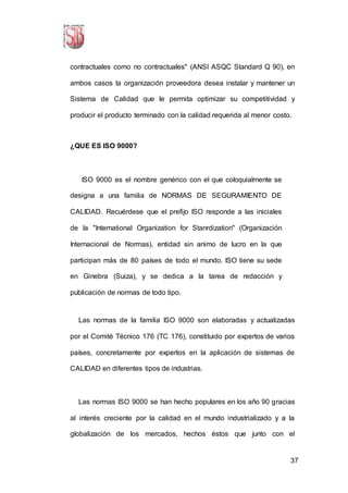 37
contractuales como no contractuales" (ANSI ASQC Standard Q 90), en
ambos casos la organización proveedora desea instalar y mantener un
Sistema de Calidad que le permita optimizar su competitividad y
producir el producto terminado con la calidad requerida al menor costo.
¿QUE ES ISO 9000?
ISO 9000 es el nombre genérico con el que coloquialmente se
designa a una familia de NORMAS DE SEGURAMIENTO DE
CALIDAD. Recuérdese que el prefijo ISO responde a las iniciales
de la "International Organization for Stanrdization" (Organización
Internacional de Normas), entidad sin animo de lucro en la que
participan más de 80 países de todo el mundo. ISO tiene su sede
en Ginebra (Suiza), y se dedica a la tarea de redacción y
publicación de normas de todo tipo.
Las normas de la familia ISO 9000 son elaboradas y actualizadas
por el Comité Técnico 176 (TC 176), constituido por expertos de varios
países, concretamente por expertos en la aplicación de sistemas de
CALIDAD en diferentes tipos de industrias.
Las normas ISO 9000 se han hecho populares en los año 90 gracias
al interés creciente por la calidad en el mundo industrializado y a la
globalización de los mercados, hechos éstos que junto con el
 