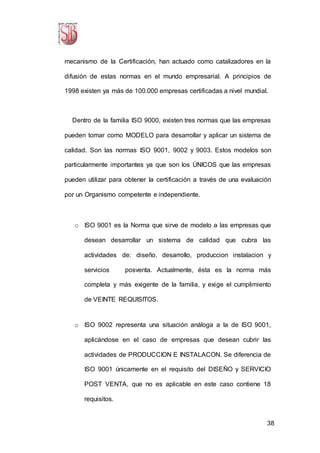 38
mecanismo de la Certificación, han actuado como catalizadores en la
difusión de estas normas en el mundo empresarial. A principios de
1998 existen ya más de 100.000 empresas certificadas a nivel mundial.
Dentro de la familia ISO 9000, existen tres normas que las empresas
pueden tomar como MODELO para desarrollar y aplicar un sistema de
calidad. Son las normas ISO 9001, 9002 y 9003. Estos modelos son
particularmente importantes ya que son los ÚNICOS que las empresas
pueden utilizar para obtener la certificación a través de una evaluación
por un Organismo competente e independiente.
o ISO 9001 es la Norma que sirve de modelo a las empresas que
desean desarrollar un sistema de calidad que cubra las
actividades de: diseño, desarrollo, produccion instalacion y
servicios posventa. Actualmente, ésta es la norma más
completa y más exigente de la familia, y exige el cumplimiento
de VEINTE REQUISITOS.
o ISO 9002 representa una situación análoga a la de ISO 9001,
aplicándose en el caso de empresas que desean cubrir las
actividades de PRODUCCION E INSTALACON. Se diferencia de
ISO 9001 únicamente en el requisito del DISEÑO y SERVICIO
POST VENTA, que no es aplicable en este caso contiene 18
requisitos.
 