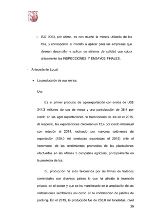 39
o ISO 9003, por último, es con mucho la menos utilizada de las
tres, y corresponde al modelo a aplicar para las empresas que
desean desarrollar y aplicar un sistema de calidad que cubra
únicamente las INSPECCIONES Y ENSAYOS FINALES.
- Antecedente Local.
 La producción de uva en Ica.
Uva
Es el primer producto de agroexportación con envíos de US$
344,3 millones de uva de mesa y una participación de 36,4 por
ciento en las agro exportaciones no tradicionales de Ica en el 2015.
Al respecto, las exportaciones crecieron en 12,4 por ciento interanual
con relación al 2014, motivado por mayores volúmenes de
exportación (150,0 mil toneladas exportadas el 2015) ante el
incremento de los rendimientos promedios de las plantaciones
efectuadas en las últimas 5 campañas agrícolas, principalmente en
la provincia de Ica.
Su producción ha sido favorecida por las firmas de tratados
comerciales con diversos países lo que ha atraído la inversión
privada en el sector y que se ha manifestado en la ampliación de las
instalaciones sembradas así como en la construcción de plantas de
packing. En el 2015, la producción fue de 230,0 mil toneladas, nivel
 