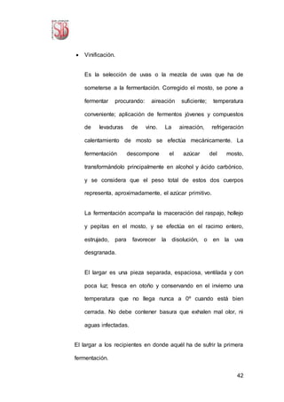42
 Vinificación.
Es la selección de uvas o la mezcla de uvas que ha de
someterse a la fermentación. Corregido el mosto, se pone a
fermentar procurando: aireación suficiente; temperatura
conveniente; aplicación de fermentos jóvenes y compuestos
de levaduras de vino. La aireación, refrigeración
calentamiento de mosto se efectúa mecánicamente. La
fermentación descompone el azúcar del mosto,
transformándolo principalmente en alcohol y ácido carbónico,
y se considera que el peso total de estos dos cuerpos
representa, aproximadamente, el azúcar primitivo.
La fermentación acompaña la maceración del raspajo, hollejo
y pepitas en el mosto, y se efectúa en el racimo entero,
estrujado, para favorecer la disolución, o en la uva
desgranada.
El largar es una pieza separada, espaciosa, ventilada y con
poca luz; fresca en otoño y conservando en el invierno una
temperatura que no llega nunca a 0º cuando está bien
cerrada. No debe contener basura que exhalen mal olor, ni
aguas infectadas.
El largar a los recipientes en donde aquél ha de sufrir la primera
fermentación.
 