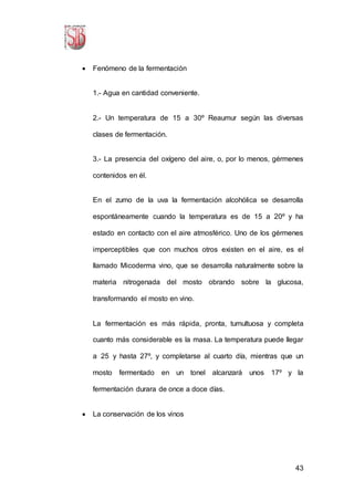 43
 Fenómeno de la fermentación
1.- Agua en cantidad conveniente.
2.- Un temperatura de 15 a 30º Reaumur según las diversas
clases de fermentación.
3.- La presencia del oxígeno del aire, o, por lo menos, gérmenes
contenidos en él.
En el zumo de la uva la fermentación alcohólica se desarrolla
espontáneamente cuando la temperatura es de 15 a 20º y ha
estado en contacto con el aire atmosférico. Uno de los gérmenes
imperceptibles que con muchos otros existen en el aire, es el
llamado Micoderma vino, que se desarrolla naturalmente sobre la
materia nitrogenada del mosto obrando sobre la glucosa,
transformando el mosto en vino.
La fermentación es más rápida, pronta, tumultuosa y completa
cuanto más considerable es la masa. La temperatura puede llegar
a 25 y hasta 27º, y completarse al cuarto día, mientras que un
mosto fermentado en un tonel alcanzará unos 17º y la
fermentación durara de once a doce días.
 La conservación de los vinos
 
