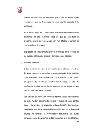 44
Durante muchos años se consideró que el vino era mejor cuanto
más joven y que se debía beber lo antes posible, después de la
vinificación.
En la edad media los comerciantes procuraban deshacerse de la
existencia de una vendimia antes de que se cosechara la
siguiente, porque los vinos viejos eran muy difíciles de vender, en
cuanto salía el vino nuevo.
El proceso de envejecimiento del vino comienza en la bodega, en
las cubas o barricas de madera y continúa en las botellas.
 Envases cerrados.
Estos consisten en cubas o conos abiertos con tapas de madera.
En tales envases no es posible emplear el pisado de la vendimia
ni las diferentes manipulaciones de que acabamos de dar cuenta.
El agitado del mosto se efectúa con bombas. El tubo de
aspiración, provisto de cendal, se sumerge en una cubeta en que
cae el mosto que mana del tonel.
Las espitas del tonel van provistas algunas veces de inyectores
de aire. Pueden aspirar a la vez aire y mosto, al pasar por los
tubos y la bomba. La aireación se hace también directamente,
inyectando aire en un tubo agujereado dispuesto en el fondo del
envase. Al terminar la fermentación tumultuosa, las cubas
cerradas, como las abiertas, están expuestas a la acidificación,
 