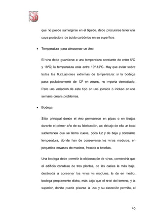 45
que no puede sumergirse en el líquido, debe procurarse tener una
capa protectora de ácido carbónico en su superficie.
 Temperatura para almacenar un vino
El vino debe guardarse a una temperatura constante de entre 5ºC
y 18ºC; la temperatura esta entre 10º-12ºC. Hay que evitar sobre
todas las fluctuaciones extremas de temperatura: si la bodega
pasa paulatinamente de 12º en verano, no importa demasiado.
Pero una variación de este tipo en una jornada o incluso en una
semana creara problemas.
 Bodega
Sitio principal donde el vino permanece en pipas o en tinajas
durante el primer año de su fabricación, así debajo de ella un local
subterráneo que se llama cueva, poca luz y de baja y constante
temperatura, donde han de conservarse los vinos maduros, en
pequeños envases de madera, frascos o botellas.
Una bodega debe permitir la elaboración de vinos, convendría que
el edificio constase de tres plantas, de las cuales la más baja,
destinada a conservar los vinos ya maduros; la de en medio,
bodega propiamente dicha, más baja que el nivel del terreno, y la
superior, donde pueda pisarse la uva y su elevación permita, el
 