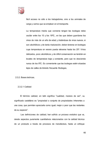 46
fácil acceso no sólo a los trabajadores, sino a los animales de
carga y carros que se emplean en el transporte.
La temperatura media que conviene tengan las bodegas debe
oscilar entre los 10 y los 18ºC., en las que deben guardarse los
vinos de más de un año de edad, y tratándose de vinos nuevos, si
son alcohólicos y de tarda maduración, deben tenerse en bodegas
cuya temperatura en verano pueda elevarse hasta los 25º. Vinos
delicados, poco alcohólicos y de difícil conservación se tendrán en
locales de temperatura baja y constante, pero que no descienda
nunca de los 8ºC. Es conveniente que las bodegas estén situadas
lejos de calles de tránsito frecuente Bodegas.
2.3.2. Bases teóricas.
2.3.2.1 Calidad
El término calidad, en latín significa "cualidad, manera de ser", su
significado castellano es "propiedad o conjunto de propiedades inherentes a
una cosa, que permiten apreciarla como igual, mejor o peor que las restantes
de su especie".
Las definiciones de calidad, han sufrido un proceso evolutivo que va,
desde aspectos puramente cuantitativos relacionados con la calidad técnica
de un producto a través de procesos de manufactura, hasta un enfoque
 
