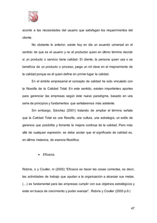 47
acorde a las necesidades del usuario que satisfagan los requerimientos del
cliente.
No obstante lo anterior, existe hoy en día un acuerdo universal en el
sentido de que es el usuario y no el productor quien en último término decide
si un producto o servicio tiene calidad. El cliente, la persona quien usa o se
beneficia de un producto o proceso, juega un rol clave en el mejoramiento de
la calidad porque es él quien define en primer lugar la calidad.
En el ámbito empresarial el concepto de calidad ha sido vinculado con
la filosofía de la Calidad Total. En este sentido, existen importantes aportes
para gerenciar las empresas según éste nuevo paradigma, basado en una
serie de principios y fundamentos que señalaremos más adelante.
Sin embargo, Sánchez (2001) tratando de ampliar el término señala
que la Calidad Total es una filosofía, una cultura, una estrategia, un estilo de
gerencia que posibilita y fomenta la mejora continua de la calidad. Pero más
allá de cualquier expresión, se debe acotar que el significado de calidad es,
en última instancia, de esencia filosófica.
 Eficacia.
Robins, s y Coulter, m (2005) “Eficacia es hacer las cosas correctas, es decir,
las actividades de trabajo que ayudan a la organización a alcanzar sus metas.
(…) es fundamental para las empresas cumplir con sus objetivos estratégicos y
estar en busca de crecimiento y poder avanzar”. Robins y Coulter (2005 p.9.)
 