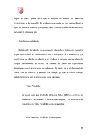 48
Según el autor, quiere decir que la eficacia es realizar las funciones
encaminadas a la obtención de resultados que cada vez nos puedan llevar al
logro de nuestros objetivos por ejemplo: Reducción de costos de una empresa,
aumentar la eficiencia, etc.
 Satisfacción del cliente.
Satisfacción del cliente es un concepto inherente al ámbito del marketing
y que implica como su denominación nos lo anticipa ya, a la satisfacción que
experimenta un cliente en relación a un producto o servicio que ha adquirido,
porque precisamente el mismo ha cubierto en pleno las expectativas
depositadas en el al momento de adquirirlo. Es decir, es la conformidad del
cliente con el producto o servicio que compró ya que el mismo cumplió
satisfactoriamente con la promesa de venta oportuna.
- Valor Percibido.
Es aquel valor que el cliente considera haber obtenido a través del
desempeño del producto o servicio que adquirió. Los aspectos más
relevantes del Valor Percibido son los siguientes:
- Los determina el cliente, no la empresa.
 