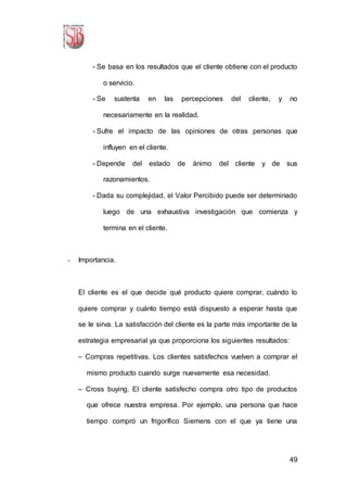 49
- Se basa en los resultados que el cliente obtiene con el producto
o servicio.
- Se sustenta en las percepciones del cliente, y no
necesariamente en la realidad.
- Sufre el impacto de las opiniones de otras personas que
influyen en el cliente.
- Depende del estado de ánimo del cliente y de sus
razonamientos.
- Dada su complejidad, el Valor Percibido puede ser determinado
luego de una exhaustiva investigación que comienza y
termina en el cliente.
- Importancia.
El cliente es el que decide qué producto quiere comprar, cuándo lo
quiere comprar y cuánto tiempo está dispuesto a esperar hasta que
se le sirva. La satisfacción del cliente es la parte más importante de la
estrategia empresarial ya que proporciona los siguientes resultados:
– Compras repetitivas. Los clientes satisfechos vuelven a comprar el
mismo producto cuando surge nuevamente esa necesidad.
– Cross buying. El cliente satisfecho compra otro tipo de productos
que ofrece nuestra empresa. Por ejemplo, una persona que hace
tiempo compró un frigorífico Siemens con el que ya tiene una
 